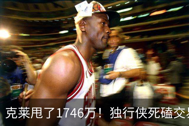克莱甩了1746万！独行侠死磕交易不放人，热火800万特例捡漏，南海岸要下三分雨？